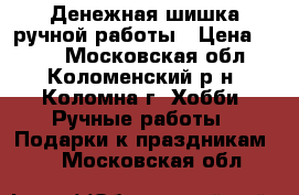 Денежная шишка ручной работы › Цена ­ 500 - Московская обл., Коломенский р-н, Коломна г. Хобби. Ручные работы » Подарки к праздникам   . Московская обл.